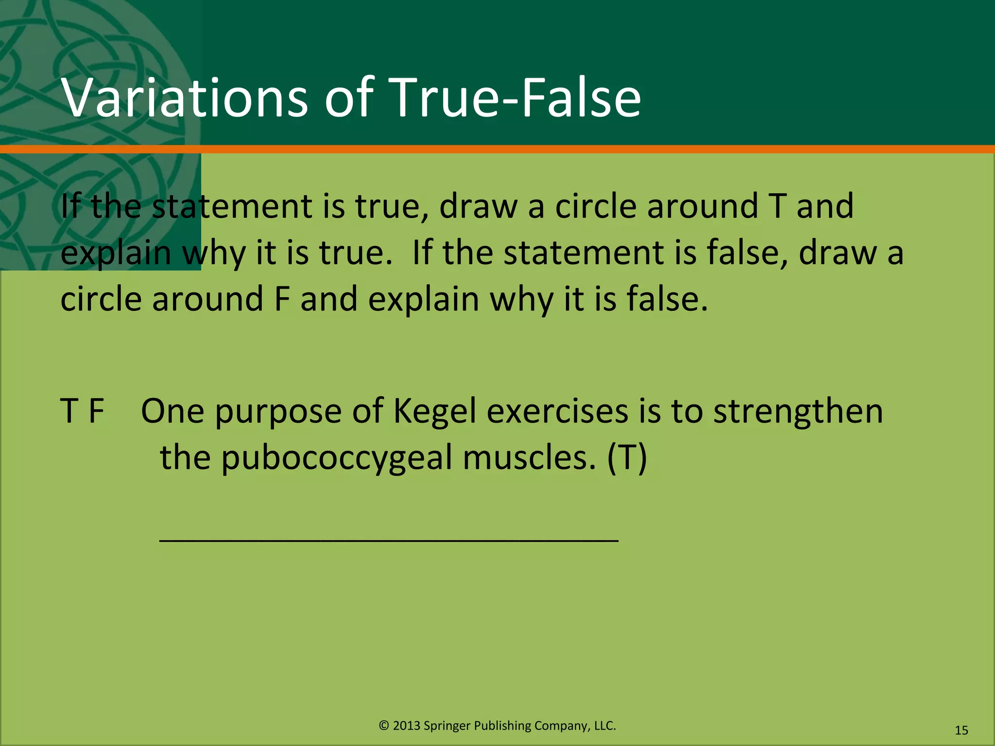 © 2013 Springer Publishing Company, LLC.
Variations of True-False
If the statement is true, draw a circle around T and
explain why it is true. If the statement is false, draw a
circle around F and explain why it is false.
T F One purpose of Kegel exercises is to strengthen
the pubococcygeal muscles. (T)
–––––––––––––––––––––––––––––––––––––
15
 