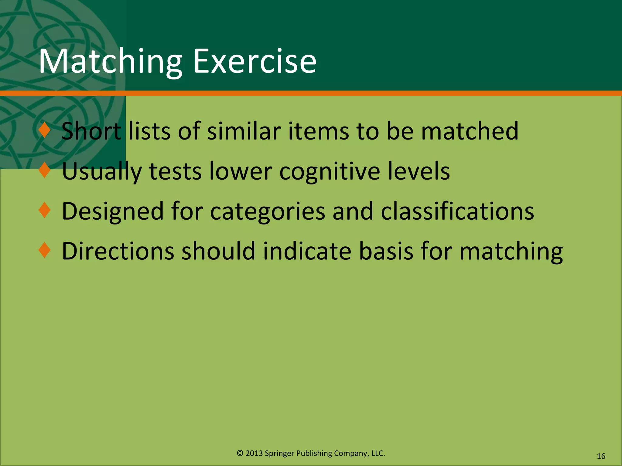 © 2013 Springer Publishing Company, LLC.
Matching Exercise
♦ Short lists of similar items to be matched
♦ Usually tests lower cognitive levels
♦ Designed for categories and classifications
♦ Directions should indicate basis for matching
16
 