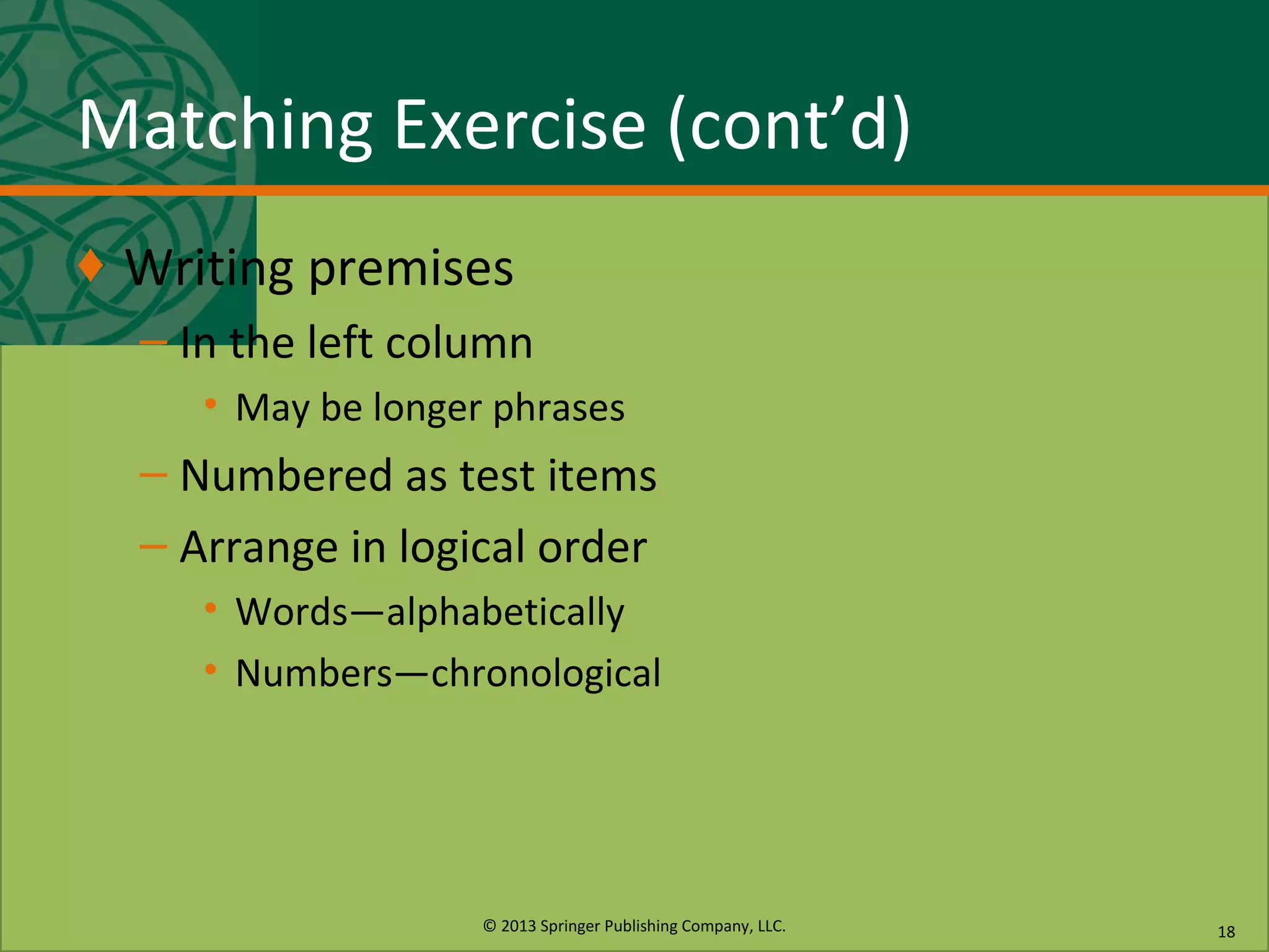 © 2013 Springer Publishing Company, LLC.
Matching Exercise (cont’d)
♦ Writing premises
– In the left column
• May be longer phrases
– Numbered as test items
– Arrange in logical order
• Words—alphabetically
• Numbers—chronological
18
 