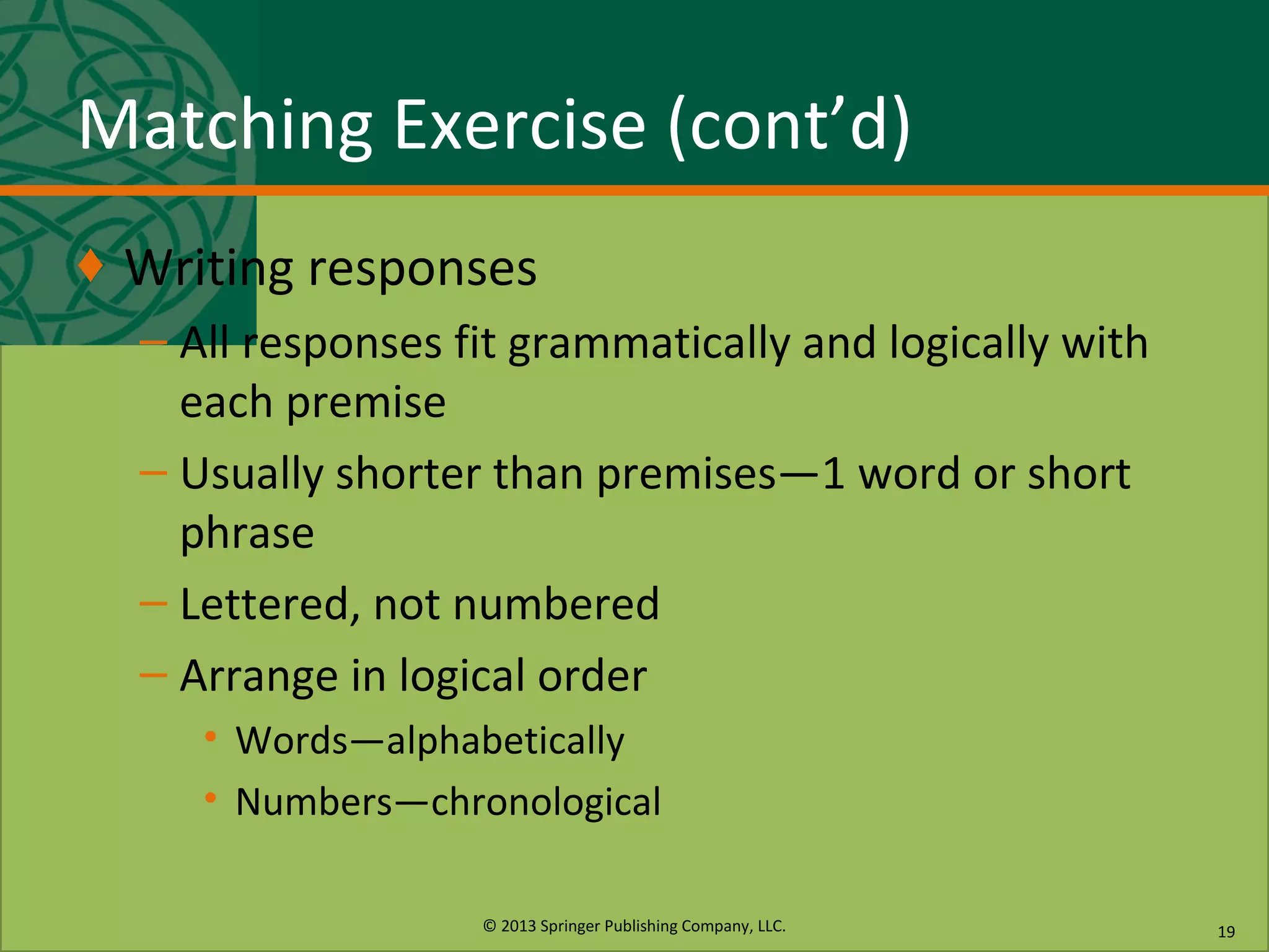 © 2013 Springer Publishing Company, LLC.
Matching Exercise (cont’d)
♦ Writing responses
– All responses fit grammatically and logically with
each premise
– Usually shorter than premises—1 word or short
phrase
– Lettered, not numbered
– Arrange in logical order
• Words—alphabetically
• Numbers—chronological
19
 