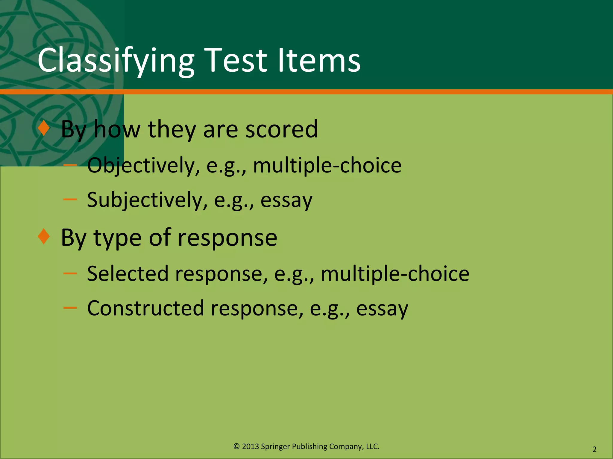 © 2013 Springer Publishing Company, LLC.
Classifying Test Items
♦ By how they are scored
– Objectively, e.g., multiple-choice
– Subjectively, e.g., essay
♦ By type of response
– Selected response, e.g., multiple-choice
– Constructed response, e.g., essay
2
 
