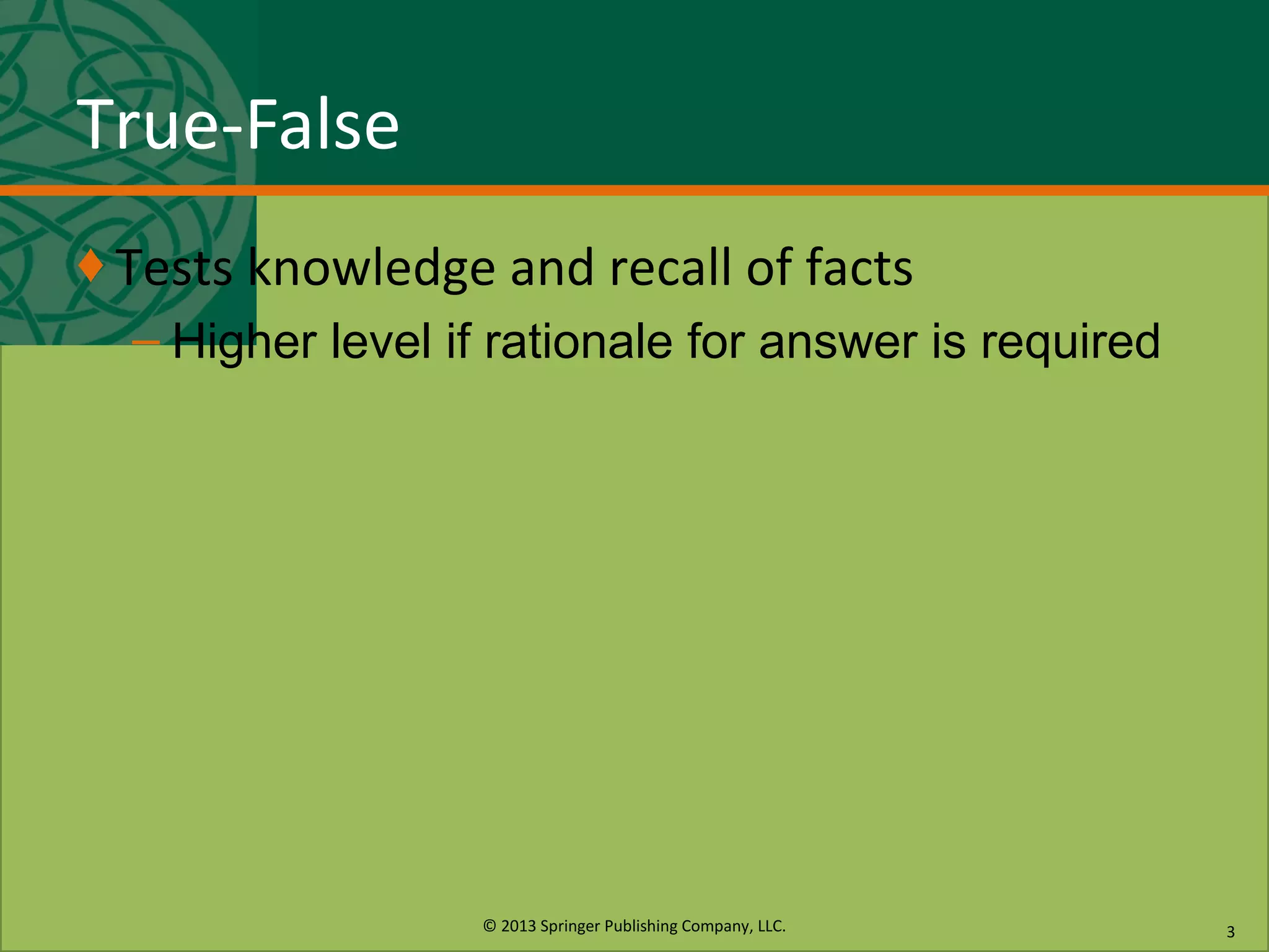 © 2013 Springer Publishing Company, LLC.
True-False
♦ Tests knowledge and recall of facts
– Higher level if rationale for answer is required
3
 