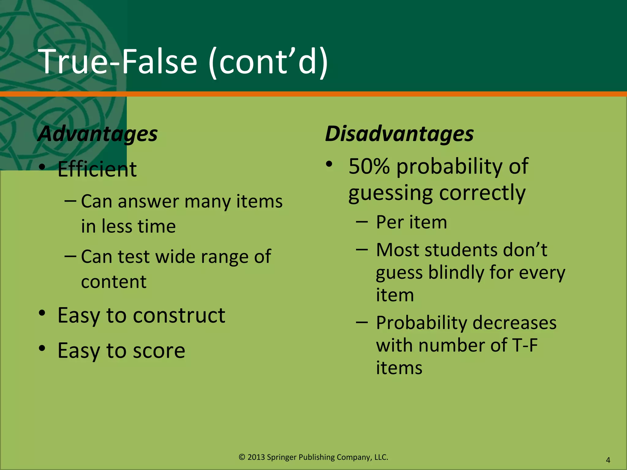 © 2013 Springer Publishing Company, LLC.
True-False (cont’d)
Advantages
• Efficient
– Can answer many items
in less time
– Can test wide range of
content
• Easy to construct
• Easy to score
Disadvantages
• 50% probability of
guessing correctly
– Per item
– Most students don’t
guess blindly for every
item
– Probability decreases
with number of T-F
items
4
 