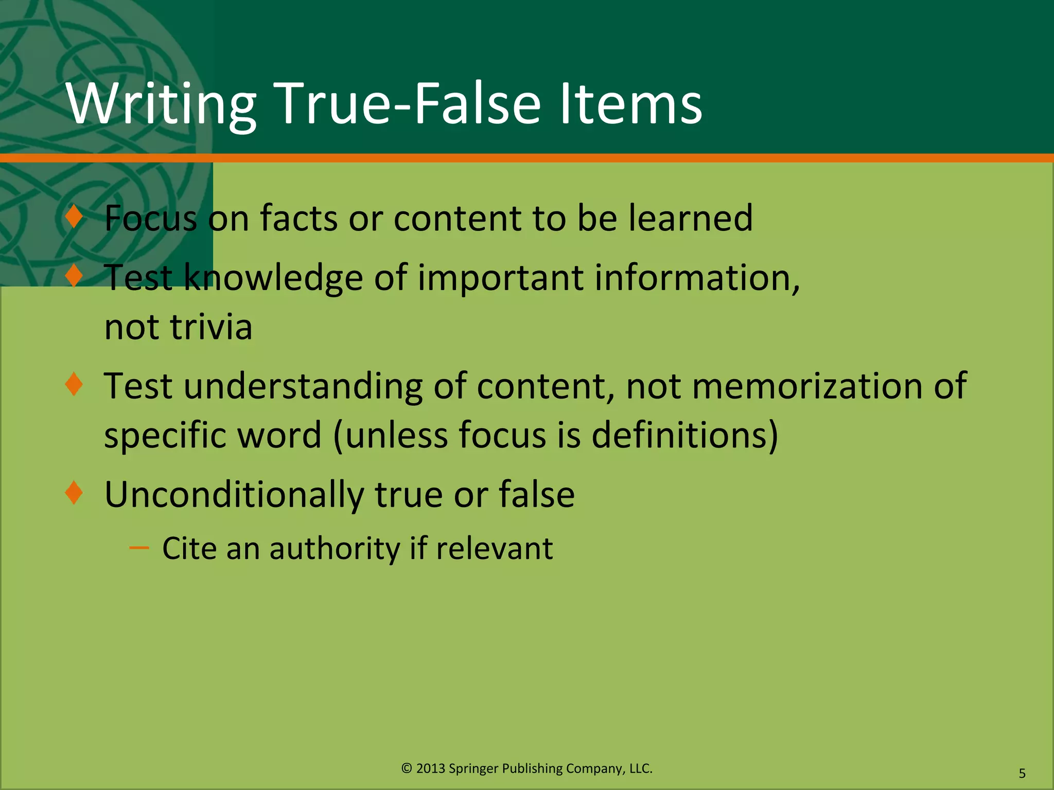 © 2013 Springer Publishing Company, LLC.
Writing True-False Items
♦ Focus on facts or content to be learned
♦ Test knowledge of important information,
not trivia
♦ Test understanding of content, not memorization of
specific word (unless focus is definitions)
♦ Unconditionally true or false
– Cite an authority if relevant
5
 