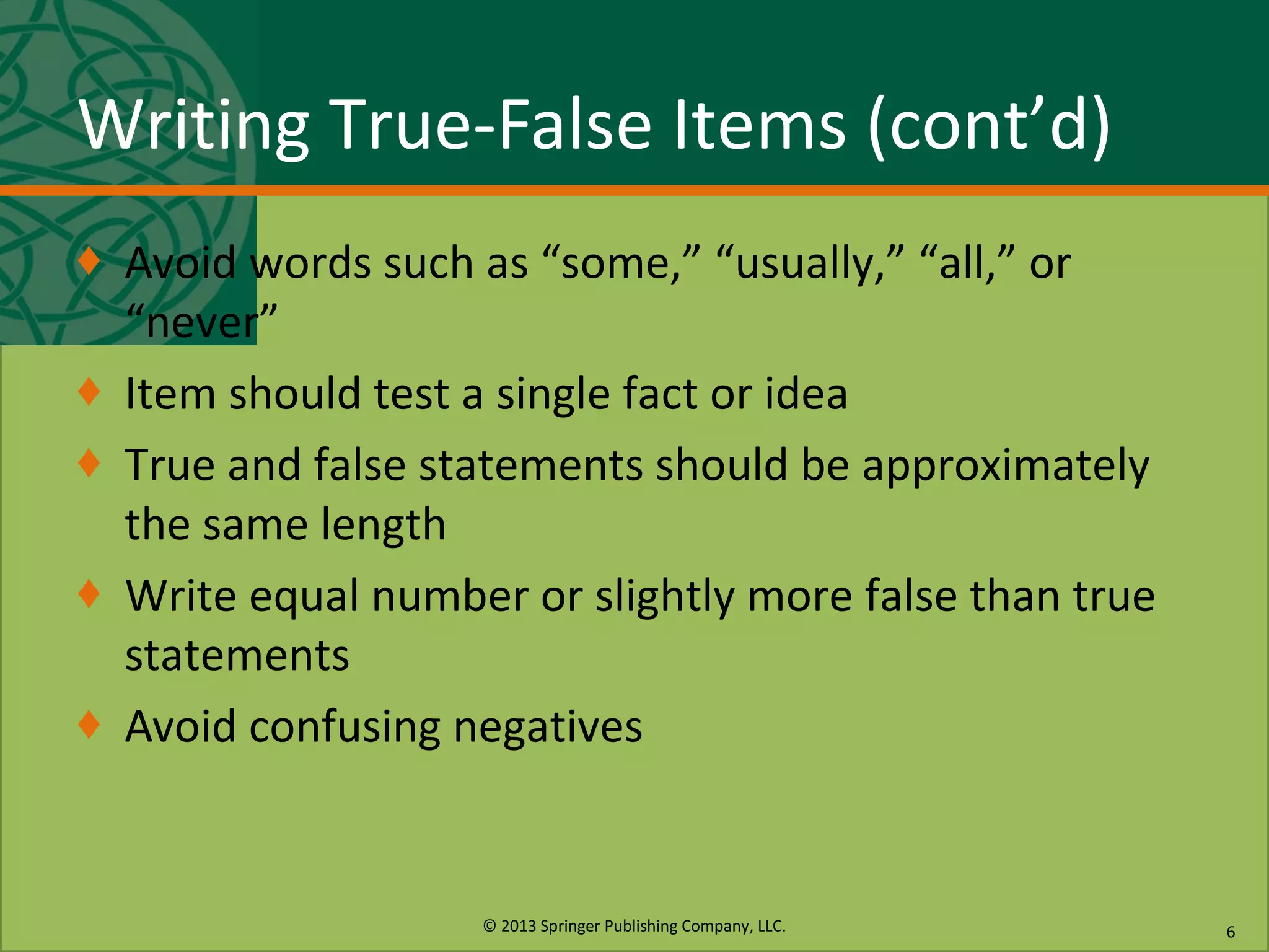 © 2013 Springer Publishing Company, LLC.
Writing True-False Items (cont’d)
♦ Avoid words such as “some,” “usually,” “all,” or
“never”
♦ Item should test a single fact or idea
♦ True and false statements should be approximately
the same length
♦ Write equal number or slightly more false than true
statements
♦ Avoid confusing negatives
6
 