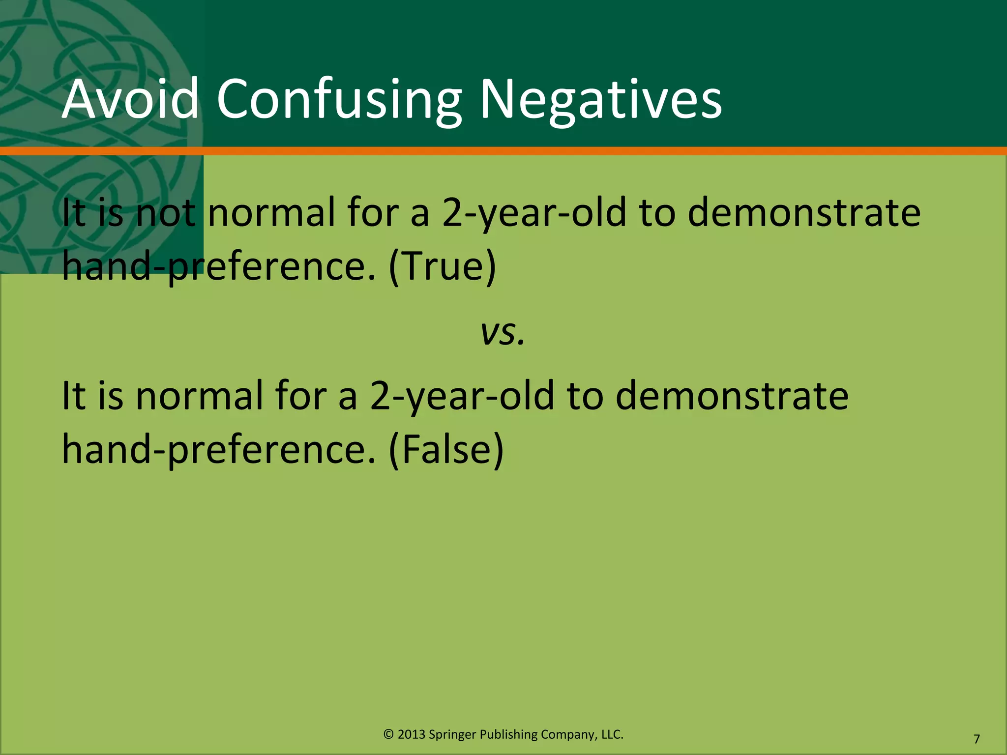 © 2013 Springer Publishing Company, LLC.
Avoid Confusing Negatives
It is not normal for a 2-year-old to demonstrate
hand-preference. (True)
vs.
It is normal for a 2-year-old to demonstrate
hand-preference. (False)
7
 