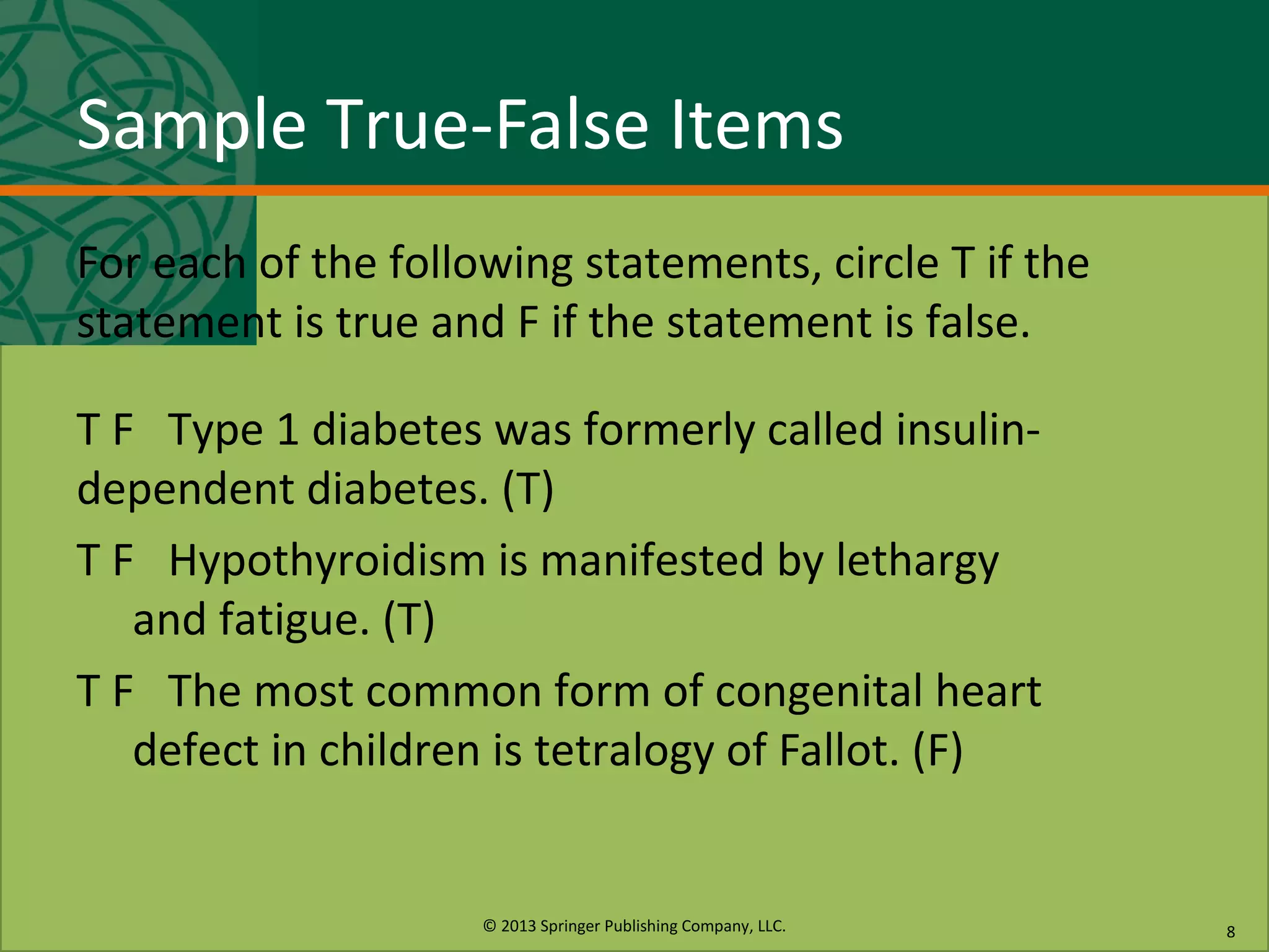 © 2013 Springer Publishing Company, LLC.
Sample True-False Items
For each of the following statements, circle T if the
statement is true and F if the statement is false.
T F Type 1 diabetes was formerly called insulin-
dependent diabetes. (T)
T F Hypothyroidism is manifested by lethargy
and fatigue. (T)
T F The most common form of congenital heart
defect in children is tetralogy of Fallot. (F)
8
 
