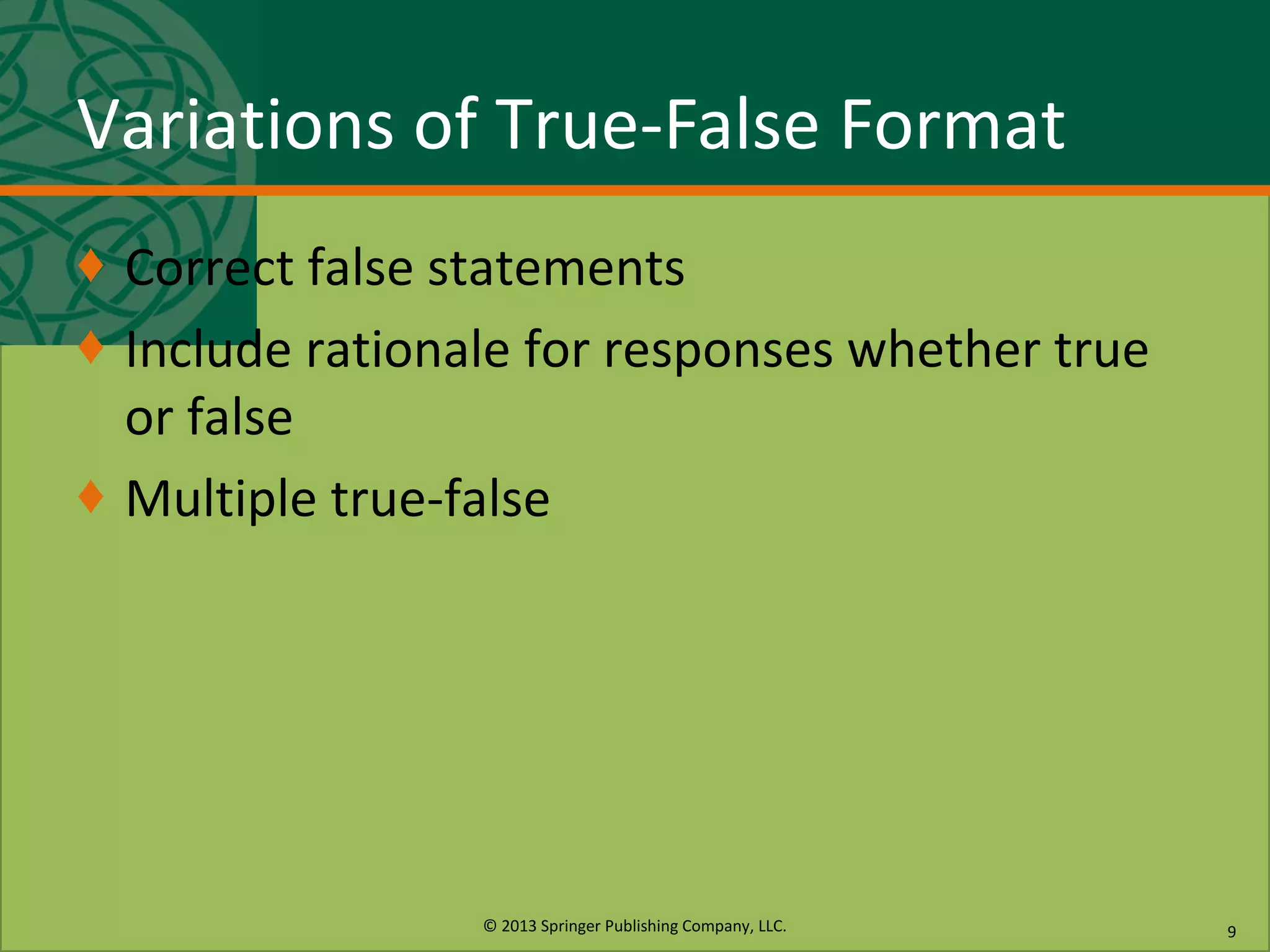 © 2013 Springer Publishing Company, LLC.
Variations of True-False Format
♦ Correct false statements
♦ Include rationale for responses whether true
or false
♦ Multiple true-false
9
 