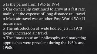 o Is the period from 1945 to 1974
o Car ownership continued to grow at a fast rate,
mainly at the expense of long distance rail travel.
o Mass air travel was another Post-World War II
occurrence.
o The introduction of wide bodied jets in 1970
greatly increased air travel.
o The “mass tourism” philosophy and marketing
approaches were prevalent during the 1950s and
1960s.
 
