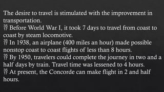 The desire to travel is stimulated with the improvement in
transportation.
 Before World War I, it took 7 days to travel from coast to
coast by steam locomotive.
 In 1938, an airplane (400 miles an hour) made possible
nonstop coast to coast flights of less than 8 hours.
 By 1950, travelers could complete the journey in two and a
half days by train. Travel time was lessened to 4 hours.
 At present, the Concorde can make flight in 2 and half
hours.
 