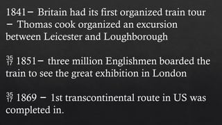 1841 Britain had its first organized train tour
−
− Thomas cook organized an excursion
between Leicester and Loughborough
 1851 three million Englishmen boarded the
−
train to see the great exhibition in London
 1869 1st transcontinental route in US was
−
completed in.
 