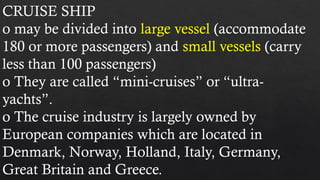 CRUISE SHIP
o may be divided into large vessel (accommodate
180 or more passengers) and small vessels (carry
less than 100 passengers)
o They are called “mini-cruises” or “ultra-
yachts”.
o The cruise industry is largely owned by
European companies which are located in
Denmark, Norway, Holland, Italy, Germany,
Great Britain and Greece.
 