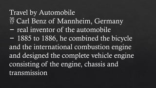 Travel by Automobile
 Carl Benz of Mannheim, Germany
− real inventor of the automobile
− 1885 to 1886, he combined the bicycle
and the international combustion engine
and designed the complete vehicle engine
consisting of the engine, chassis and
transmission
 