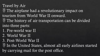 Travel by Air
 The airplane had a revolutionary impact on
tourism from World War II onward.
 The history of air transportation can be divided
into three parts:
1. Pre-world war II
2. World War II
3. Post-World War II
 In the United States, almost all early airlines started
by carrying mail for the post office.
 