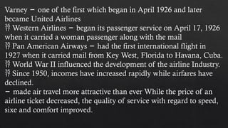 Varney one of the first which began in April 1926 and later
−
became United Airlines
 Western Airlines began its passenger service on April 17, 1926
−
when it carried a woman passenger along with the mail
 Pan American Airways had the first international flight in
−
1927 when it carried mail from Key West, Florida to Havana, Cuba.
 World War II influenced the development of the airline Industry.
 Since 1950, incomes have increased rapidly while airfares have
declined.
− made air travel more attractive than ever While the price of an
airline ticket decreased, the quality of service with regard to speed,
sixe and comfort improved.
 