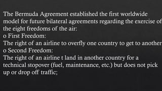 The Bermuda Agreement established the first worldwide
model for future bilateral agreements regarding the exercise of
the eight freedoms of the air:
o First Freedom:
The right of an airline to overfly one country to get to another
o Second Freedom:
The right of an airline t land in another country for a
technical stopover (fuel, maintenance, etc.) but does not pick
up or drop off traffic;
 