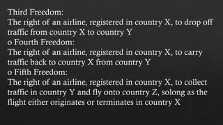 Third Freedom:
The right of an airline, registered in country X, to drop off
traffic from country X to country Y
o Fourth Freedom:
The right of an airline, registered in country X, to carry
traffic back to country X from country Y
o Fifth Freedom:
The right of an airline, registered in country X, to collect
traffic in country Y and fly onto country Z, solong as the
flight either originates or terminates in country X
 