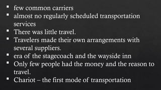  few common carriers
 almost no regularly scheduled transportation
services
 There was little travel.
 Travelers made their own arrangements with
several suppliers.
 era of the stagecoach and the wayside inn
 Only few people had the money and the reason to
travel.
 Chariot – the first mode of transportation
 