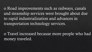 o Road improvements such as railways, canals
and steamship services were brought about due
to rapid industrialization and advances in
transportation technology services.
o Travel increased because more people who had
money traveled.
 