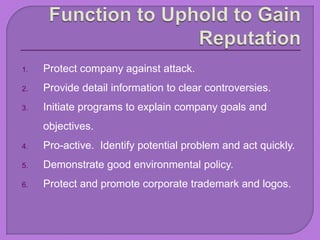 1. Protect company against attack.
2. Provide detail information to clear controversies.
3. Initiate programs to explain company goals and
objectives.
4. Pro-active. Identify potential problem and act quickly.
5. Demonstrate good environmental policy.
6. Protect and promote corporate trademark and logos.
 