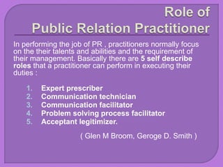 In performing the job of PR , practitioners normally focus
on the their talents and abilities and the requirement of
their management. Basically there are 5 self describe
roles that a practitioner can perform in executing their
duties :
1. Expert prescriber
2. Communication technician
3. Communication facilitator
4. Problem solving process facilitator
5. Acceptant legitimizer.
( Glen M Broom, Geroge D. Smith )
 
