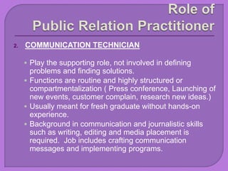2. COMMUNICATION TECHNICIAN
 Play the supporting role, not involved in defining
problems and finding solutions.
 Functions are routine and highly structured or
compartmentalization ( Press conference, Launching of
new events, customer complain, research new ideas.)
 Usually meant for fresh graduate without hands-on
experience.
 Background in communication and journalistic skills
such as writing, editing and media placement is
required. Job includes crafting communication
messages and implementing programs.
 