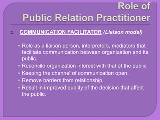 3. COMMUNICATION FACILITATOR (Liaison model)
 Role as a liaison person, interpreters, mediators that
facilitate communication between organization and its
public.
 Reconcile organization interest with that of the public
 Keeping the channel of communication open.
 Remove barriers from relationship.
 Result in improved quality of the decision that affect
the public.
 