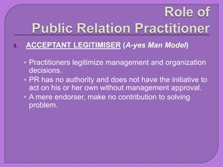 5. ACCEPTANT LEGITIMISER (A-yes Man Model)
 Practitioners legitimize management and organization
decisions.
 PR has no authority and does not have the initiative to
act on his or her own without management approval.
 A mere endorser, make no contribution to solving
problem.
 