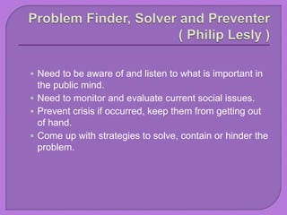  Need to be aware of and listen to what is important in
the public mind.
 Need to monitor and evaluate current social issues.
 Prevent crisis if occurred, keep them from getting out
of hand.
 Come up with strategies to solve, contain or hinder the
problem.
 
