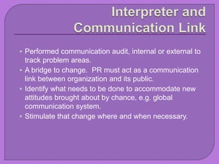  Performed communication audit, internal or external to
track problem areas.
 A bridge to change. PR must act as a communication
link between organization and its public.
 Identify what needs to be done to accommodate new
attitudes brought about by chance, e.g. global
communication system.
 Stimulate that change where and when necessary.
 