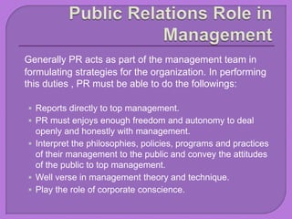 Generally PR acts as part of the management team in
formulating strategies for the organization. In performing
this duties , PR must be able to do the followings:
 Reports directly to top management.
 PR must enjoys enough freedom and autonomy to deal
openly and honestly with management.
 Interpret the philosophies, policies, programs and practices
of their management to the public and convey the attitudes
of the public to top management.
 Well verse in management theory and technique.
 Play the role of corporate conscience.
 