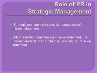  Strategic management starts with organization’s
mission statement.
 All organization must have a mission statement. It is
the responsibility of PR to help in designing a mission
statement.
 