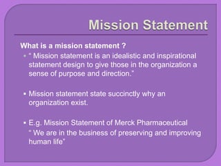 What is a mission statement ?
 “ Mission statement is an idealistic and inspirational
statement design to give those in the organization a
sense of purpose and direction.”
 Mission statement state succinctly why an
organization exist.
 E.g. Mission Statement of Merck Pharmaceutical
“ We are in the business of preserving and improving
human life”
 