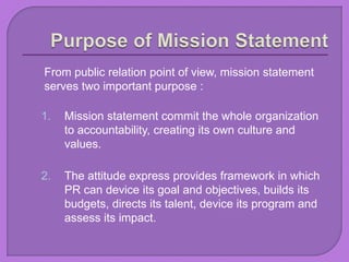 From public relation point of view, mission statement
serves two important purpose :
1. Mission statement commit the whole organization
to accountability, creating its own culture and
values.
2. The attitude express provides framework in which
PR can device its goal and objectives, builds its
budgets, directs its talent, device its program and
assess its impact.
 