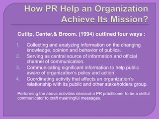 Cutlip, Center,& Broom. (1994) outlined four ways :
1. Collecting and analyzing information on the changing
knowledge, opinion and behavior of publics.
2. Serving as central source of information and official
channel of communication.
3. Communicating significant information to help public
aware of organization’s policy and action
4. Coordinating activity that affects an organization’s
relationship with its public and other stakeholders group.
Performing the above activities demand a PR practitioner to be a skilful
communicator to craft meaningful messages.
 