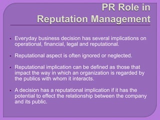  Everyday business decision has several implications on
operational, financial, legal and reputational.
 Reputational aspect is often ignored or neglected.
 Reputational implication can be defined as those that
impact the way in which an organization is regarded by
the publics with whom it interacts.
 A decision has a reputational implication if it has the
potential to effect the relationship between the company
and its public.
 