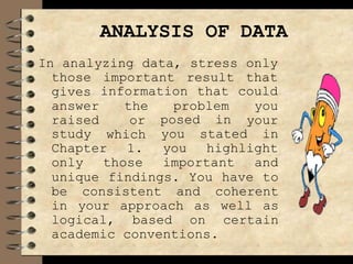 ANALYSIS OF DATA
In analyzing data, stress only
those important result that
information that could
gives
answer
raised posed in
study
the problem you
or your
which you stated in
Chapter 1. you highlight
only those important and
unique findings. You have to
be consistent and coherent
in your approach as well as
logical, based on certain
academic conventions.
 