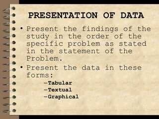 PRESENTATION OF DATA
• Present the findings of the
study in the order of the
specific problem as stated
in the statement of the
Problem.
• Present the data in these
forms:
–Tabular
–Textual
–Graphical
 
