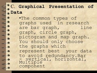 C. Graphical Presentation of
Data
•The common types of
graphs used in research
are bar graph, line
graph, circle graph,
pictogram and map graph.
You should only choose
the graphs which
represent best your data
to avoid redundancy.Bar
- vertical, horizontal,
Multiple
component
 