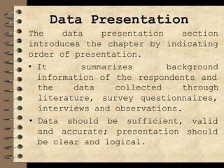 Data Presentation
The data presentation section
introduces the chapter by indicating
order of presentation.
• It summarizes background
information of the respondents and
the data
literature,
collected through
survey questionnaires,
interviews and observations.
• Data should be sufficient,
and accurate; presentation
valid
should
be clear and logical.
 