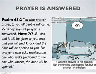 PRAYER IS ANSWERED

 Psalm 65:2 You who answer
 prayer, to you all people will come.
 Whitney says all prayer is
 answered, Matt 7:7-8 “Ask
 and it will be given to you; seek
 and you will ﬁnd; knock and the
 door will be opened to you. For
 everyone who asks receives; the
 one who seeks ﬁnds; and to the
 one who knocks, the door will be
 opened.”
Tuesday 8 May 2012
 