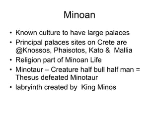 Minoan Known culture to have large palaces Principal palaces sites on Crete are @Knossos, Phaisotos, Kato &  Mallia Religion part of Minoan Life Minotaur – Creature half bull half man = Thesus defeated Minotaur labryinth created by  King Minos 