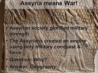 Assyria means War!Assyria means War!
• Assyrian society glorified militaryAssyrian society glorified military
strengthstrength
• The Assyrians created an empireThe Assyrians created an empire
using only military conquest &using only military conquest &
forceforce
• Question: Why?Question: Why?
• Answer: GeographyAnswer: Geography
 