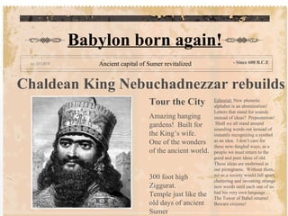 Chaldean King Nebuchadnezzar rebuilds
Tour the City
Amazing hanging
gardens! Built for
the King’s wife.
One of the wonders
of the ancient world.
300 foot high
Ziggurat.
Temple just like the
old days of ancient
Sumer
Editorial: New phonetic
alphabet is an abomination!
Letters that stand for sounds
instead of ideas? Preposterous!
Shall we all stand around
sounding words out instead of
instantly recognizing a symbol
as an idea. I don’t care for
these new-fangled ways, as a
people we must return to the
good and pure ideas of old.
Those ideas are enshrined in
our pictograms. Without them,
we as a society would fall apart,
chattering and inventing strange
new words until each one of us
had his very own language…
The Tower of Babel returns!
Beware citizens!
Babylon born again!
Ancient capital of Sumer revitalized - Since 600 B.C.E
 