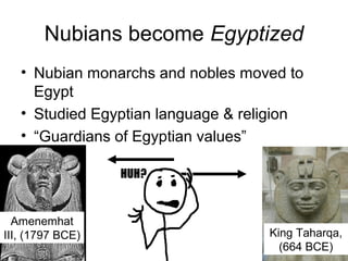 Nubians become Egyptized
• Nubian monarchs and nobles moved to
Egypt
• Studied Egyptian language & religion
• “Guardians of Egyptian values”
Amenemhat
III, (1797 BCE) King Taharqa,
(664 BCE)
 