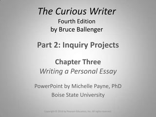 Part 2: Inquiry Projects
Chapter Three
Writing a Personal Essay
PowerPoint by Michelle Payne, PhD
Boise State University
The Curious Writer
Fourth Edition
by Bruce Ballenger
Copyright © 2014 by Pearson Education, Inc. All rights reserved.
 