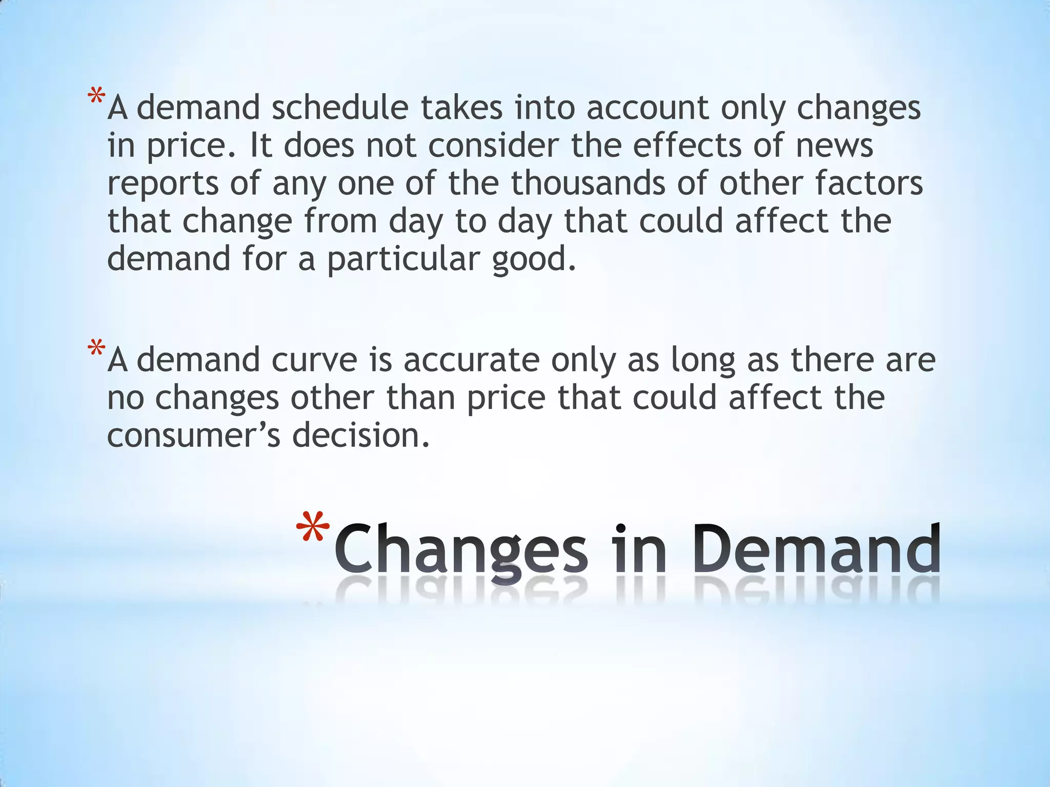 *
*A demand schedule takes into account only changes
in price. It does not consider the effects of news
reports of any one of the thousands of other factors
that change from day to day that could affect the
demand for a particular good.
*A demand curve is accurate only as long as there are
no changes other than price that could affect the
consumer’s decision.
 