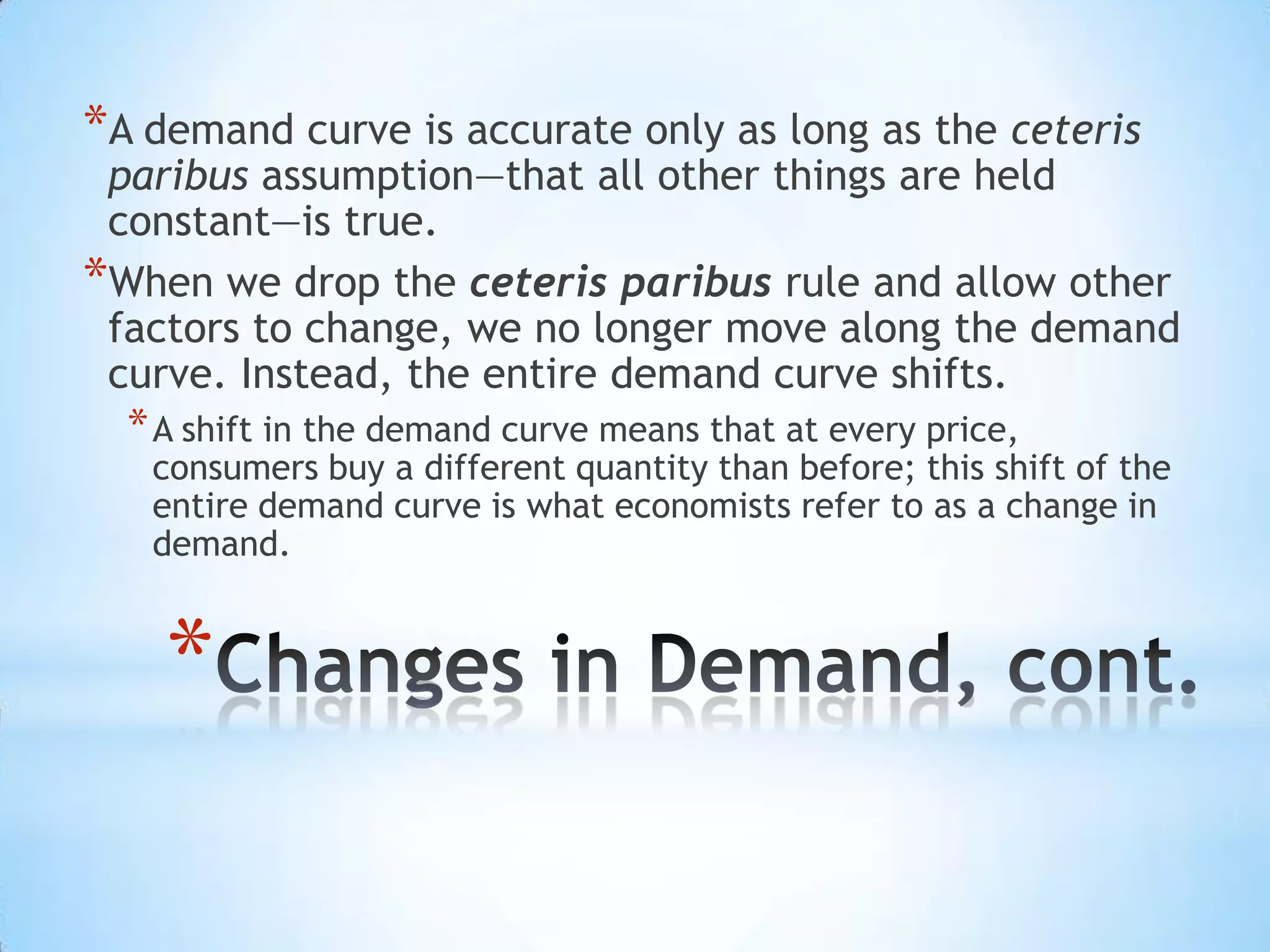 *
*A demand curve is accurate only as long as the ceteris
paribus assumption—that all other things are held
constant—is true.
*When we drop the ceteris paribus rule and allow other
factors to change, we no longer move along the demand
curve. Instead, the entire demand curve shifts.
*A shift in the demand curve means that at every price,
consumers buy a different quantity than before; this shift of the
entire demand curve is what economists refer to as a change in
demand.
 