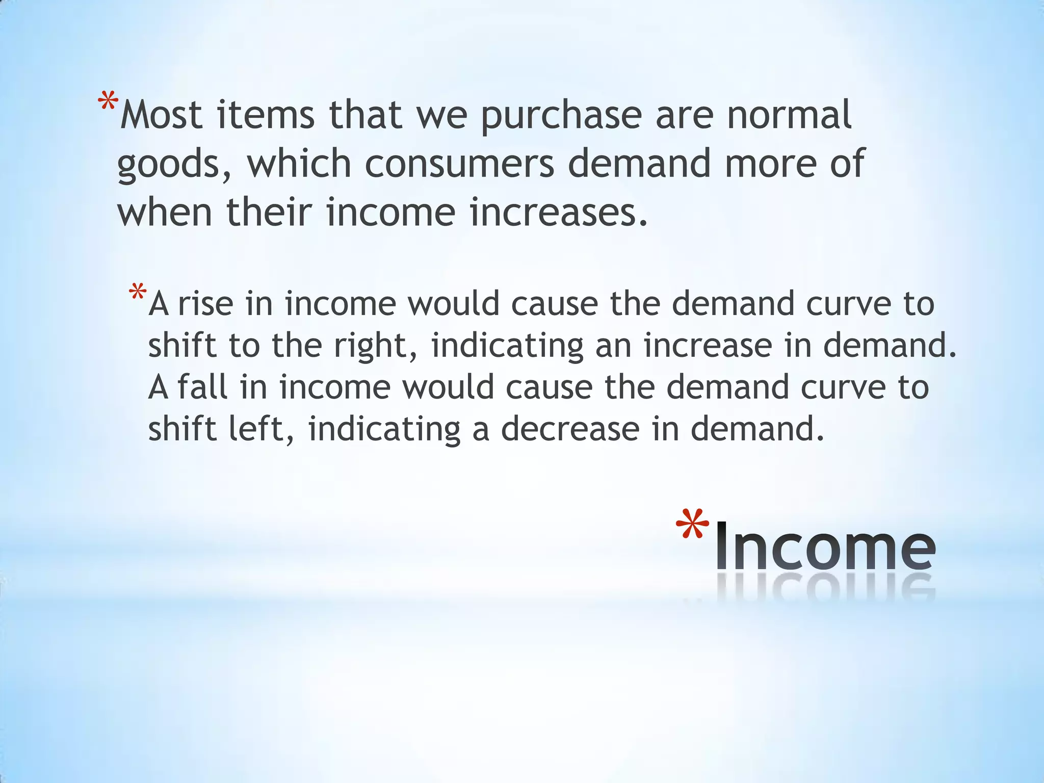 *
*Most items that we purchase are normal
goods, which consumers demand more of
when their income increases.
*A rise in income would cause the demand curve to
shift to the right, indicating an increase in demand.
A fall in income would cause the demand curve to
shift left, indicating a decrease in demand.
 