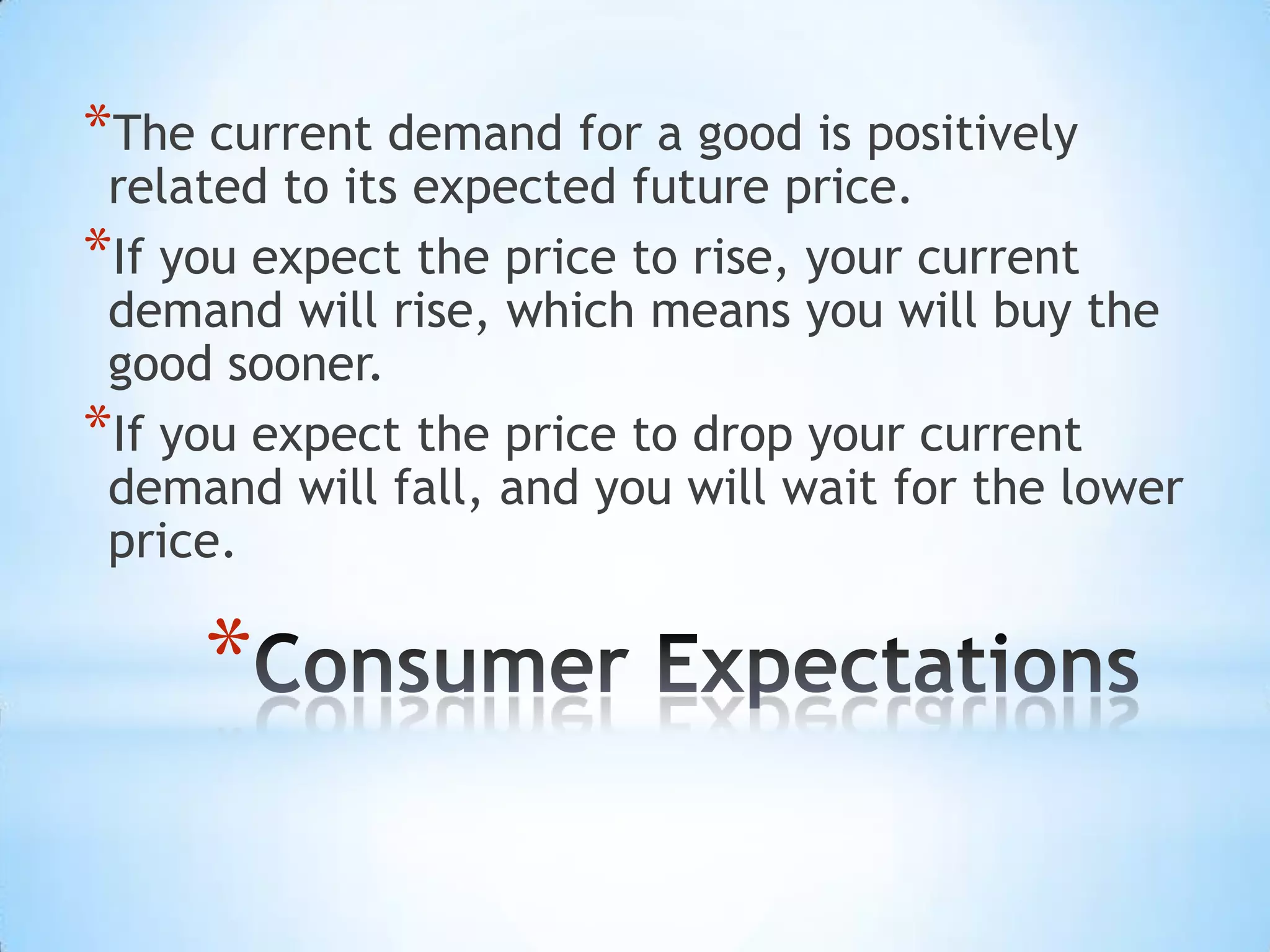 *
*The current demand for a good is positively
related to its expected future price.
*If you expect the price to rise, your current
demand will rise, which means you will buy the
good sooner.
*If you expect the price to drop your current
demand will fall, and you will wait for the lower
price.
 